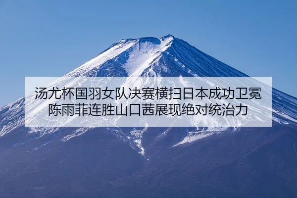 汤尤杯国羽女队决赛横扫日本成功卫冕 陈雨菲连胜山口茜展现绝对统治力